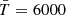 $ \bar{T}=6000 $