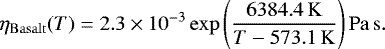\begin{equation*} \eta_{\mathrm{Basalt}} (T)=2.3 \times 10^{-3} \exp \left(\frac{6384.4\,\mathrm{K}}{T-573.1\,\mathrm{K}}\right) \mathrm{Pa}\,\mathrm{s}. \end{equation*}