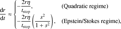\begin{equation*}\frac{\textrm{d}r}{\textrm{d}t} \approx \left\{\begin{array}{@{}ll} \displaystyle-\frac{2 r \eta}{t_{\text{stop}}}, &\text{(Quadratic regime)}\\[6pt] \displaystyle-\frac{2 r \eta}{t_{\text{stop}}} \left(\frac{s^2}{1&#x002B;s^2}\right), &\text{(Epstein/Stokes regime)}, \end{array}\right. \end{equation*}