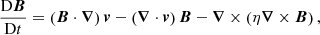 $$ \begin{aligned} \frac{\mathrm{D} {\boldsymbol{B}}}{\mathrm{D} t}&=\left({\boldsymbol{B}} \cdot {\boldsymbol{\nabla }}\right){\boldsymbol{v}} - \left({\boldsymbol{\nabla }} \cdot {\boldsymbol{v}} \right) {\boldsymbol{B}} - {\boldsymbol{\nabla }} \times \left(\eta {\boldsymbol{\nabla }} \times {\boldsymbol{B}}\right), \end{aligned} $$