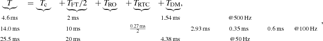 $$ \begin{aligned} \begin{array}{cccccccccccl} \underbrace{T}&= \underbrace{T_\mathrm{c} }&+ \underbrace{T_\mathrm{FT} /2}&+ \underbrace{T_\mathrm{RO} }&+ \underbrace{T_\mathrm{RTC} }&+ \underbrace{T_\mathrm{DM} },&\\ \scriptstyle {4.6}\,\mathrm{ms}&\,&\scriptstyle {2}\,\mathrm{ms}&\,&\,&\scriptstyle {1.54}\,\mathrm{ms}&\,&\,&\scriptstyle \ @ {500}\,\mathrm{Hz} \\ \scriptstyle {14.0}\,\mathrm{ms}&\,&\scriptstyle {10}\,\mathrm{ms}&\,&\scriptstyle \frac{{0.27}\,\mathrm{ms}}{2}&\,&\scriptstyle {2.93}\,\mathrm{ms}&\,&\scriptstyle {0.35}\,{\mathrm{ms}}&\,&\scriptstyle {0.6}\,\mathrm{ms}&\scriptstyle \ @ {100}\,\mathrm{Hz} \\ \scriptstyle {25.5}\,\mathrm{ms}&\,&\scriptstyle {20}\,\mathrm{ms}&\,&\,&\scriptstyle {4.38}\,\mathrm{ms}&\,&\,&\scriptstyle \ @ {50}\,\mathrm{Hz}\\ \end{array}, \end{aligned} $$