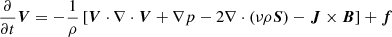 $$ \begin{aligned} \frac{\partial }{\partial t}\boldsymbol{V}&= -\frac{1}{\rho } \left[ \boldsymbol{V}\cdot \nabla \cdot \boldsymbol{V}+ \nabla p - 2\nabla \cdot (\nu \rho \boldsymbol{S}) - \boldsymbol{J}\times \boldsymbol{B}\right] + \boldsymbol{f} \end{aligned} $$