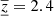 $ {{\underline{\overline{z}}}} = 2.4 $