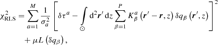$$ \begin{aligned} \chi _{\rm RLS}^2&= \sum \limits _{a = 1}^{M} \frac{1}{\sigma _a^2}\left[\delta \tau ^a - \int \limits _{\odot } \mathrm{d} ^2 \boldsymbol{r}^{\prime }\, \mathrm{d} z \sum \limits _{\beta = 1}^P K^a_{\beta } \left(\boldsymbol{r}^{\prime } - \boldsymbol{r}, z\right) \delta q_{\beta }\left(\boldsymbol{r}^{\prime }, z\right)\right]^2\nonumber \\&\quad + \mu L\left(\delta q_{\beta }\right) \mathrm{,} \end{aligned} $$