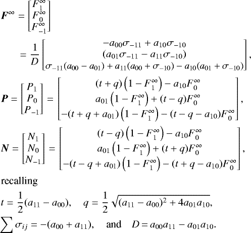 \begin{align*} \begin{split} &\hspace*{-35pt}\vec{F}^{\infty} = \begin{bmatrix} F_1^{\infty} \\ F_0^{\infty} \\ F_{-1}^{\infty} \end{bmatrix} \\ &\hspace*{-35pt}\quad\;\;= \frac{1}{D}\begin{bmatrix} -a_{00}\sigma_{-11}&#x002B;a_{10}\sigma_{-10} \\\left(a_{01}\sigma_{-11} - a_{11}\sigma_{-10}\right)\\ \resizebox{0.36\textwidth}{!}{$\sigma_{-11}(a_{00}-a_{01}) &#x002B; a_{11}(a_{00}&#x002B;\sigma_{-10}) - a_{10}(a_{01} &#x002B; \sigma_{-10})$}\end{bmatrix},\\ &\hspace*{-35pt}\vec{P} = \begin{bmatrix} P_1 \\ P_0 \\ P_{-1} \end{bmatrix}{\,=\,} \begin{bmatrix} (t &#x002B; q)\left(1 - F_1^{\infty}\right) - a_{10} F_0^{\infty}\\ a_{01}\left(1 - F_1^{\infty}\right) &#x002B; (t - q) F_0^{\infty} \\ -(t&#x002B;q&#x002B;a_{01})\left(1 - F_1^{\infty}\right) - (t-q-a_{10}) F_0^{\infty} \end{bmatrix},\\ &\hspace*{-35pt}\vec{N} = \begin{bmatrix} N_1 \\N_0 \\ N_{-1} \end{bmatrix}{\,=\,} \begin{bmatrix} (t - q)\left(1 - F_1^{\infty}\right) - a_{10} F_0^{\infty}\\ a_{01}\left(1 - F_1^{\infty}\right) &#x002B; (t &#x002B; q) F_0^{\infty}\\ -(t-q&#x002B;a_{01})\left(1 - F_1^{\infty}\right) - (t&#x002B;q-a_{10}) F_0^{\infty} \end{bmatrix},\\ \textrm{recalling} \\ &\hspace*{-35pt}t = \frac{1}{2} (a_{11}-a_{00}), \quad q =\frac{1}{2}\sqrt{(a_{11}-a_{00})^2 &#x002B; 4a_{01}a_{10}},\\ &\hspace*{-38pt}\sum{\sigma_{ij}} = -(a_{00} &#x002B; a_{11}),\quad{\textrm{and}}\quad D{\,=\,} a_{00}a_{11}-a_{01}a_{10}. \end{split}\nonumber \end{align*}