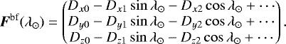 \begin{equation*}\vec{F}^{\textrm{bf}}(\lambda_{\odot})= \begin{pmatrix} D_{x0}-D_{x1} \sin\lambda_{\odot}-D_{x2}\cos\lambda_{\odot}&#x002B;\cdots\\ D_{y0}-D_{y1} \sin\lambda_{\odot}-D_{y2}\cos\lambda_{\odot}&#x002B;\cdots\\ D_{z0}-D_{z1} \sin\lambda_{\odot}-D_{z2}\cos\lambda_{\odot}&#x002B;\cdots \end{pmatrix}. \end{equation*}