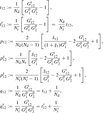 $$ \begin{aligned}&t_{12} := \frac{1}{N_{\rm d}}\left[\frac{G^\mathrm{t}_{12}}{G^\mathrm{p}_1\,G^\mathrm{p}_2}-1\right] ,\nonumber \\&t^\mathrm{r}_{12} := \frac{1}{N^{\prime }_{\rm r}}\left[\frac{G^\mathrm{t}_{12}}{G^\mathrm{p}_1\,G^\mathrm{p}_2}-1\right] \ = \ \frac{N_{\rm d}}{N^{\prime }_{\rm r}}\,t_{12}, \nonumber \\&p_{12} := \frac{2}{N_{\rm d}(N_{\rm d}-1)}\left[\frac{\delta _{12}}{(1+\xi _1)G^\mathrm{p}_1} - 2\frac{G^\mathrm{t}_{12}}{G^\mathrm{p}_1\,G^\mathrm{p}_2} + 1\right] ,\nonumber \\&p^\mathrm{c}_{12} := \frac{1}{N_{\rm d}N_{\rm r}}\left[\frac{\delta _{12}}{G^\mathrm{p}_1} - 2\frac{G^\mathrm{t}_{12}}{G^\mathrm{p}_1\,G^\mathrm{p}_2} + 1\right] ,\nonumber \\&p^\mathrm{r}_{12} := \frac{2}{N^{\prime }_{\rm r}(N^{\prime }_{\rm r}-1)}\left[\frac{\delta _{12}}{G^\mathrm{p}_1} - 2\frac{G^\mathrm{t}_{12}}{G^\mathrm{p}_1\,G^\mathrm{p}_2} + 1\right],\nonumber \\&q_{12} := \frac{1}{N_{\rm d}}\frac{G^\mathrm{t}_{12}}{G^\mathrm{p}_1\,G^\mathrm{p}_2} = t_{12} + \frac{1}{N_{\rm d}} ,\nonumber \\&q^\mathrm{r}_{12} := \frac{1}{N^{\prime }_{\rm r}}\frac{G^\mathrm{t}_{12}}{G^\mathrm{p}_1\,G^\mathrm{p}_2} = t^\mathrm{r}_{12} + \frac{1}{N^{\prime }_{\rm r}}\cdot \end{aligned} $$