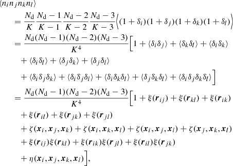$$ \begin{aligned}&\langle n_in_jn_kn_l\rangle \nonumber \\&\qquad = \frac{N_{\rm d}}{K}\frac{N_{\rm d} - 1}{K-1}\frac{N_{\rm d}-2}{K-2}\frac{N_{\rm d}-3}{K- 3}\Bigl \langle (1+\delta _i)(1+\delta _j)(1+\delta _k)(1+\delta _l)\Bigr \rangle \nonumber \\&\qquad = \frac{N_{\rm d}(N_{\rm d}-1)(N_{\rm d}-2)(N_{\rm d}-3)}{K^4}\Bigl [1+\langle \delta _i\delta _j\rangle +\langle \delta _k\delta _l\rangle +\langle \delta _i\delta _k\rangle \nonumber \\&\qquad \quad +\langle \delta _i\delta _l\rangle +\langle \delta _j\delta _k\rangle +\langle \delta _j\delta _l\rangle \nonumber \\&\qquad \quad + \langle \delta _i\delta _j\delta _k\rangle +\langle \delta _i\delta _j\delta _l\rangle +\langle \delta _i\delta _k\delta _l\rangle +\langle \delta _j\delta _k\delta _l\rangle +\langle \delta _i\delta _j\delta _k\delta _l\rangle \Bigr ] \nonumber \\&\qquad = \frac{N_{\rm d}(N_{\rm d}-1)(N_{\rm d}-2)(N_{\rm d} -3)}{K^4}\Bigl [1+\xi ({\boldsymbol{r}}_{ij})+\xi ({\boldsymbol{r}}_{kl})+\xi ({\boldsymbol{r}}_{ik})\nonumber \\&\qquad \quad + \xi ({\boldsymbol{r}}_{il})+\xi ({\boldsymbol{r}}_{jk})+\xi ({\boldsymbol{r}}_{jl})\nonumber \\&\qquad \quad + \zeta ({\boldsymbol{x}}_i,{\boldsymbol{x}}_j,{\boldsymbol{x}}_k)+\zeta ({\boldsymbol{x}}_i,{\boldsymbol{x}}_k,{\boldsymbol{x}}_l)+\zeta ({\boldsymbol{x}}_i,{\boldsymbol{x}}_j,{\boldsymbol{x}}_l)+\zeta ({\boldsymbol{x}}_j,{\boldsymbol{x}}_k,{\boldsymbol{x}}_l) \nonumber \\&\qquad \quad + \xi ({\boldsymbol{r}}_{ij})\xi ({\boldsymbol{r}}_{kl})+\xi ({\boldsymbol{r}}_{ik})\xi ({\boldsymbol{r}}_{jl})+\xi ({\boldsymbol{r}}_{il})\xi ({\boldsymbol{r}}_{jk}) \nonumber \\&\qquad \quad +\eta ({\boldsymbol{x}}_i,{\boldsymbol{x}}_j,{\boldsymbol{x}}_k,{\boldsymbol{x}}_l)\Bigr ], \end{aligned} $$