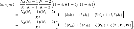 $$ \begin{aligned} \langle n_in_jn_k\rangle&= \frac{N_{\rm d}}{K}\frac{N_{\rm d}-1}{K-1}\frac{N_{\rm d}-2}{K-2}\Bigl \langle (1+\delta _i)(1+\delta _j)(1+\delta _k)\Bigr \rangle \nonumber \\&= \frac{N_{\rm d}(N_{\rm d}-1)(N_{\rm d}-2)}{K^3}\Bigl [1 +\langle \delta _i\delta _k\rangle +\langle \delta _j\delta _k\rangle +\langle \delta _i\delta _j\rangle + \langle \delta _i\delta _j\delta _k\rangle \Bigr ] \nonumber \\&= \frac{N_{\rm d}(N_{\rm d}-1)(N_{\rm d}-2)}{K^3}\Bigl [1+\xi ({\boldsymbol{r}}_{ik})+\xi ({\boldsymbol{r}}_{jk})+\xi ({\boldsymbol{r}}_{ij})+\zeta ({\boldsymbol{x}}_i,{\boldsymbol{x}}_j,{\boldsymbol{x}}_k)\Bigr ] , \end{aligned} $$