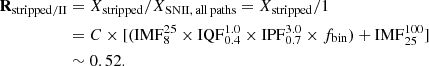 $$ \begin{aligned} \mathbf R _{\rm stripped / II}&= X_{\rm stripped} / X_{\rm SNII, \, all \, paths} = X_{\rm stripped} / 1 \nonumber \\&= C \times [(\mathrm{IMF}_{8}^{25} \times \mathrm{IQF}_{0.4}^{1.0} \times \mathrm{IPF}_{0.7}^{3.0} \times f_{\rm bin}) + \mathrm{IMF}_{25}^{100}]\nonumber \\&\sim {0.52}. \end{aligned} $$