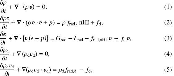 \begin{eqnarray} && \hspace*{-6pt} \frac{\partial \rho}{\partial t}&#x002B;\vec{\nabla} \cdot \left(\rho\,\vec{v}\right)=0,\\ && \hspace*{-6pt} \frac{\partial \rho v}{\partial t}&#x002B;\vec{\nabla} \cdot \left(\rho \,\vec{v}\cdot \vec{v}&#x002B;p\right)=\rho\,f_{\textrm{rad}},\, \textrm{nHI}&#x002B;f_{\textrm{d}},\\ && \hspace*{-6pt} \frac{\partial e }{\partial t} &#x002B;\vec{\nabla}\cdot \left[\vec{v} \left(e&#x002B;p\right) \right] =G_{\textrm{rad}}-L_{\textrm{rad}}&#x002B;f_{\textrm{rad,nHI}}\;\vec{v} \,&#x002B;\,f_{\textrm{d}}\,\vec{v},\\ && \hspace*{-6pt} \frac{\partial \rho_{\textrm{d}}}{\partial t}&#x002B;\nabla \left(\rho_{\textrm{d}}\vec{v_{\textrm{d}}}\right)=0,\\ && \hspace*{-6pt} \frac{\partial \rho_{\textrm{d}} v_{\textrm{d}}}{\partial t}&#x002B; \nabla(\rho_{\textrm{d}} \vec{v_{\textrm{d}}}\cdot \vec{v_{\textrm{d}}})=\rho_{\textrm{d}} f_{\textrm{rad,d}}\,-\,f_{\textrm{d}}, \end{eqnarray}