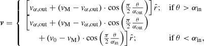 $$ \begin{aligned} \boldsymbol{v} = \left\{ \begin{array}{ll} \Big [v_{\alpha \mathrm{, out} } + (v_\mathrm{M} - v_{\alpha \mathrm{, out} })\cdot \cos {\left(\frac{\pi }{2}\frac{\theta }{\alpha _\mathrm{out} }\right)} \Big ]\,{\hat{r}};&\mathrm{if}\, \theta > \alpha _\mathrm{in} \\ \Big [ v_{\alpha \mathrm{, out} } + (v_\mathrm{M} - v_{\alpha \mathrm{, out} })\cdot \cos {\left(\frac{\pi }{2}\frac{\theta }{\alpha _\mathrm{out} }\right)} \\ \qquad + \left(v_0 - v_\mathrm{M} \right)\cdot \cos {\left(\frac{\pi }{2}\frac{\theta }{\alpha _\mathrm{in} }\right)} \Big ]\,{\hat{r}};&\mathrm{if}\, \theta < \alpha _\mathrm{in} , \end{array}\right. \end{aligned} $$