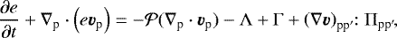 \begin{equation*} \frac{\partial e}{\partial t} &#x002B;\nabla_{\textrm{p}} \cdot \left( e \bm{v}_{\textrm{p}} \right) = -{\cal P} (\nabla_{\textrm{p}} \cdot \bm{v}_{\textrm{p}}) -\Lambda &#x002B;\Gamma &#x002B; \left(\nabla \bm{v}\right)_{\textrm{pp}^{\prime}}\!\!:\Pi_{\textrm{pp}^{\prime}}\!,\end{equation*}