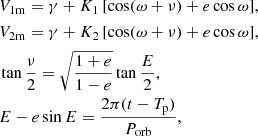 $$ \begin{aligned}&V_\mathrm{1m} = \gamma + K_1\,[\cos (\omega + \nu ) + e\cos {\omega }], \\&V_\mathrm{2m} = \gamma + K_2\,[\cos (\omega + \nu ) + e\cos {\omega }], \\&\tan \dfrac{\nu }{2} = \sqrt{\dfrac{1 + e}{1 - e}} \tan \dfrac{E}{2}, \\&E - e \sin E = \dfrac{2\pi (t - T_\mathrm{p} )}{P_\mathrm{orb} }, \end{aligned} $$