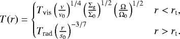 \begin{align*} T(r) = \begin{cases} T_{\textrm{vis}}\left(\frac{\nu}{\nu_0}\right)^{1/4}\left(\frac{\Sigma_{\textrm{g}}}{\Sigma_0}\right)^{1/2}\left(\frac{\Omega}{\Omega_0}\right)^{1/2} & r < r_{\textrm{t}}, \\[4pt] T_{\textrm{rad}}\left(\frac{r}{s_0}\right)^{-3/7} & r > r_{\textrm{t}}. \end{cases}\end{align*}