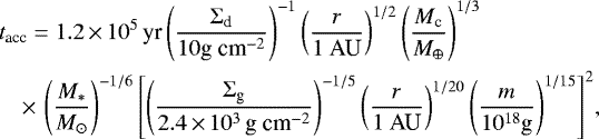 \begin{align*} &t_{\textrm{acc}} = 1.2\,{\times}\,10^5\, \textrm{yr} \left(\frac{\Sigma_{\textrm{d}}}{10 \textrm{g~cm}^{-2}}\right)^{-1}\left(\frac{r}{1~\textrm{AU}}\right)^{1/2}\left(\frac{M_{\textrm{c}}}{M_{\oplus}}\right)^{1/3}\nonumber\\ &\quad{\times}\,\left(\frac{M_*}{M_{\odot}}\right)^{-1/6}\left[\left(\frac{\Sigma_{\textrm{g}}}{2.4\,{\times}\,10^3 \,\textrm{g~cm}^{-2}}\right)^{-1/5} \left(\frac{r}{1~\textrm{AU}}\right)^{1/20}\left(\frac{m}{10^{18}\textrm{g}}\right)^{1/15}\right]^2\!,\end{align*}
