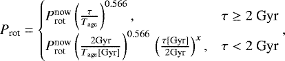 \begin{equation*}P_{\textrm{rot}} = \begin{cases} P_{\textrm{rot}}^{\textrm{now}} \left(\frac{\tau}{T_{\textrm{age}}}\right)^{0.566}, & \text{$\tau\geq 2$~Gyr}\\ P_{\textrm{rot}}^{\textrm{now}} \left(\frac{2 \textrm{Gyr}}{T_{\textrm{age}} \textrm{[Gyr]}}\right)^{0.566}\, \left(\frac{\tau {\textrm{[Gyr]}}}{2 \textrm{Gyr}}\right)^{x},& \text{$\tau<2$~Gyr} \end{cases} ,\end{equation*}
