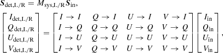 $$ \begin{aligned}&\boldsymbol{S}_\mathrm{det,L/R} = M_\mathrm{sys,L/R} \boldsymbol{S}_\mathrm{in} , \nonumber \\&\begin{bmatrix} I_\mathrm{det,L/R} \\ Q_\mathrm{det,L/R} \\ U_\mathrm{det,L/R} \\ V_\mathrm{det,L/R} \end{bmatrix} = \begin{bmatrix} I \rightarrow I&Q \rightarrow I&U \rightarrow I&V \rightarrow I \\ I \rightarrow Q&Q \rightarrow Q&U \rightarrow Q&V \rightarrow Q \\ I \rightarrow U&Q \rightarrow U&U \rightarrow U&V \rightarrow U \\ I \rightarrow V&Q \rightarrow V&U \rightarrow V&V \rightarrow V \end{bmatrix} \begin{bmatrix} I_\mathrm{in} \\ Q_\mathrm{in} \\ U_\mathrm{in} \\ V_\mathrm{in} \end{bmatrix}, \end{aligned} $$