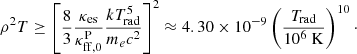 $$ \begin{aligned} \rho ^2 T \ge \left[ \frac{8}{3} \frac{\kappa _{\rm es}}{\kappa _{\rm ff,0}^\mathrm{P}} \frac{kT_{\rm rad}^5}{m_e c^2} \right]^2 \approx 4.30 \times 10^{-9} \left( \frac{T_{\rm rad}}{10^6 \ \mathrm{K} } \right)^{10}\cdot \end{aligned} $$