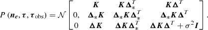 $$ \begin{aligned} {P\left(\boldsymbol{n_e}, \boldsymbol{\tau }, \boldsymbol{\tau }_{\rm obs}\right)} = \mathcal{N} \left[\begin{matrix} \bar{n}_e&\boldsymbol{K}&\boldsymbol{K}\boldsymbol{\Delta }_*^T&\boldsymbol{K}\boldsymbol{\Delta }^T\\ 0,&\boldsymbol{\Delta }_*\boldsymbol{K}&\boldsymbol{\Delta }_* \boldsymbol{K} \boldsymbol{\Delta }^T_*&\boldsymbol{\Delta }_* \boldsymbol{K} \boldsymbol{\Delta }^T\\ 0&\boldsymbol{\Delta }\boldsymbol{K}&\boldsymbol{\Delta } \boldsymbol{K} \boldsymbol{\Delta }^T_*&\boldsymbol{\Delta } \boldsymbol{K} \boldsymbol{\Delta }^T + \sigma ^2 \boldsymbol{I}\end{matrix}\right]. \end{aligned} $$