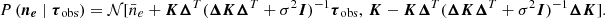 $$ \begin{aligned} {P\left(\boldsymbol{n_e} \mid \boldsymbol{\tau }_{\rm obs}\right)}&= \mathcal{N} [ \bar{n}_e + \boldsymbol{K} \boldsymbol{\Delta }^T (\boldsymbol{\Delta } \boldsymbol{K} \boldsymbol{\Delta }^T + \sigma ^2 \boldsymbol{I})^{-1} \boldsymbol{\tau }_{\rm obs},\, \boldsymbol{K}- \boldsymbol{K} \boldsymbol{\Delta }^T (\boldsymbol{\Delta } \boldsymbol{K} \boldsymbol{\Delta }^T + \sigma ^2 \boldsymbol{I})^{-1}\boldsymbol{\Delta } \boldsymbol{K}]. \end{aligned} $$