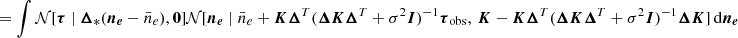 $$ \begin{aligned}&= \int \mathcal{N} [\boldsymbol{\tau } \mid \boldsymbol{\Delta }_* (\boldsymbol{n_e} - \bar{n}_e), \boldsymbol{0}] \mathcal{N} [\boldsymbol{n_e} \mid \bar{n}_e + \boldsymbol{K} \boldsymbol{\Delta }^T (\boldsymbol{\Delta } \boldsymbol{K} \boldsymbol{\Delta }^T + \sigma ^2 \boldsymbol{I})^{-1} \boldsymbol{\tau }_{\rm obs} ,\,\boldsymbol{K} - \boldsymbol{K} \boldsymbol{\Delta }^T (\boldsymbol{\Delta } \boldsymbol{K} \boldsymbol{\Delta }^T + \sigma ^2 \boldsymbol{I})^{-1}\boldsymbol{\Delta } \boldsymbol{K}] \, \mathrm{d} \boldsymbol{n_e}\end{aligned} $$