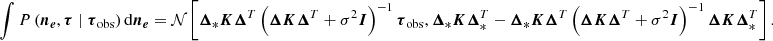 $$ \begin{aligned} \int {P\left( \boldsymbol{n_e}, \boldsymbol{\tau } \mid \boldsymbol{\tau }_{\rm obs}\right)} \, \mathrm{d} \boldsymbol{n_e}&= \mathcal{N} \left[\boldsymbol{\Delta }_* \boldsymbol{K} \boldsymbol{\Delta }^T \left(\boldsymbol{\Delta } \boldsymbol{K} \boldsymbol{\Delta }^T + \sigma ^2 \boldsymbol{I}\right)^{-1} \boldsymbol{\tau }_{\rm obs},\boldsymbol{\Delta }_*\boldsymbol{K} \boldsymbol{\Delta }^T_* - \boldsymbol{\Delta }_* \boldsymbol{K} \boldsymbol{\Delta }^T \left(\boldsymbol{\Delta } \boldsymbol{K} \boldsymbol{\Delta }^T + \sigma ^2 \boldsymbol{I}\right)^{-1} \boldsymbol{\Delta } \boldsymbol{K} \boldsymbol{\Delta }^T_* \right]. \end{aligned} $$