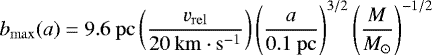 \begin{equation*} b_{\mathrm{max}}(a) \;{=}\; 9.6 ~\mathrm{pc} \left(\frac{v_{\mathrm{rel}}}{20 ~\mathrm{km} \cdot \mathrm{s}^{-1}} \right) \left(\frac{a}{0.1 ~\mathrm{pc}} \right)^{3/2} \left(\frac{M}{M_{\odot}} \right)^{-1/2} \end{equation*}