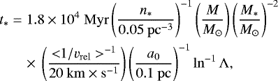 \begin{equation*} \begin{aligned} \hspace*{-2pt}t_{*} & \;{=}\; 1.8 \times 10^{4} ~\mathrm{Myr} \left(\frac{n_{*}}{0.05 ~\mathrm{pc}^{-3}} \right)^{-1} \left(\frac{M}{M_{\odot}} \right) \left(\frac{M_{*}}{M_{\odot}} \right)^{-2} \\ \hspace*{-2pt}&\quad \times \, \left(\frac{{<}1/v_{\mathrm{rel}}>^{-1}}{20 ~\mathrm{km} \times \mathrm{s}^{-1}} \right) \left(\frac{a_{0}}{0.1 ~\mathrm{pc}} \right)^{-1} \ln^{-1} {\Lambda}, \end{aligned} \end{equation*}