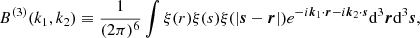 $$ \begin{aligned} B^{(3)}(k_1, k_2) \equiv \frac{1}{(2\pi )^6} \int \xi (r) \xi (s) \xi (| {\boldsymbol{s}} - {\boldsymbol{r}} |) e^{-i{\boldsymbol{k}}_1\cdot {\boldsymbol{r}} - i {\boldsymbol{k}}_2\cdot {\boldsymbol{s}}}\mathrm{d}^3{\boldsymbol{r}} \mathrm{d}^3{\boldsymbol{s}}, \end{aligned} $$