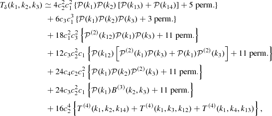 $$ \begin{aligned} T_\delta (k_1, k_2, k_3)&\simeq 4c_2^2c_1^2 \left\{ \mathcal{P} (k_1)\mathcal{P} (k_2)\left[ \mathcal{P} (k_{13}) + \mathcal{P} (k_{14})\right] + 5\; \mathrm{perm.} \right\} \nonumber \\&\,\, + 6c_3c_1^3 \left\{ \mathcal{P} (k_1)\mathcal{P} (k_2)\mathcal{P} (k_3) + 3\; \mathrm{perm.} \right\} \nonumber \\&\,\, + 18c_1^2c_3^2 \left\{ \mathcal{P} ^{(2)}(k_{12})\mathcal{P} (k_1)\mathcal{P} (k_3) + 11\; \mathrm{perm.} \right\} \nonumber \\&\,\, + 12c_3c_2^2c_1 \left\{ \mathcal{P} (k_{12})\left[ \mathcal{P} ^{(2)}(k_1)\mathcal{P} (k_3) +\mathcal{P} (k_1)\mathcal{P} ^{(2)}(k_3) \right]+ 11\; \mathrm{perm.} \right\} \nonumber \\&\,\, + 24c_4c_2c_1^2 \left\{ \mathcal{P} (k_1)\mathcal{P} (k_2)\mathcal{P} ^{(2)}(k_3)+ 11\; \mathrm{perm.} \right\} \nonumber \\&\,\, + 24c_3c_2^2c_1 \left\{ \mathcal{P} (k_1)B^{(3)}(k_2, k_{3}) + 11\; \mathrm{perm.} \right\} \nonumber \\&\,\, + 16c_2^4 \left\{ T^{(4)}(k_1, k_{2}, k_{14})+T^{(4)}(k_1, k_{3}, k_{12}) + T^{(4)}(k_1, k_{4}, k_{13}) \right\} , \end{aligned} $$