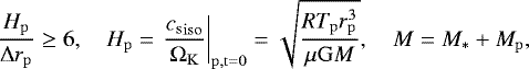 \begin{equation*} \frac{H_{\mathrm{p}}}{{\Delta}r_{\mathrm{p}}}\geq 6, \quad H_{\mathrm{p}} = \left. \frac{{c_{\mathrm{s}}}_{\mathrm{iso}}}{\Omega_{\mathrm{K}}} \right\vert_{\mathrm{p,t=0}} =\sqrt{\frac{RT_{\mathrm{p}}r_{\mathrm{p}}^3}{\mu \mathrm{G}M}}, \quad M=M_{\ast}&#x002B;M_{\mathrm{p}}, \end{equation*}