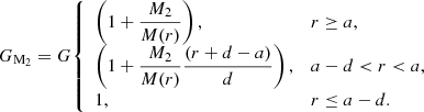 $$ \begin{aligned} G_{\mathrm{M}_{2}} = G{\left\{ \begin{array}{ll} \left(1+\dfrac{M_{2}}{M(r)}\right),&r\ge a, \\ \left(1+\dfrac{M_{2}}{M(r)}\dfrac{(r+d-a)}{d}\right),&a-d < r < a, \\ 1,&r\le a-d. \end{array}\right.} \end{aligned} $$
