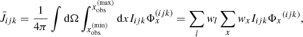 $$ \begin{aligned} \bar{J}_{{ijk}} = \dfrac{1}{4\pi } \int \mathrm{d}\Omega \int _{x_{\rm obs}^\mathrm{(min)}}^{x_{\rm obs}^\mathrm{(max)}} \mathrm{d}x I_{{ijk}} \Phi _x^{({ijk})} = \sum _{{l}} w_{{l}} \sum _{{x}} w_{{x}} I_{{ijk}}{\Phi _x}^{({ijk})}, \end{aligned} $$