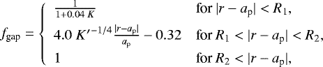 \begin{align*}f_{\textrm{gap}} = \left\{ \begin{array}{ll} \frac{1}{1&#x002B; 0.04\; K} & \text{for $| r - a_{\textrm{p}} | < R_{\textrm{1}}$}, \\[5pt] 4.0 \;{K^{\prime}}^{-1/4} \frac{|r-a_{\textrm{p}} |}{a_{\textrm{p}} } -0.32 & \text{for $R_{\textrm{1}} < | r - a_{\textrm{p}} | < R_{\textrm{2}}$}, \\[5pt] 1 & \text{for $R_{\textrm{2}} < | r - a_{\textrm{p}} |$}, \end{array} \right. \end{align*}
