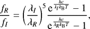 \begin{equation*} \frac{f_{R}}{f_{I}}=\bigg(\frac{\lambda_{I}}{\lambda_{R}}\bigg)^5 \frac{\textrm{e}^{\frac{hc}{\lambda_{I} k_{\textrm{B}} T}}-1}{\textrm{e}^{\frac{hc}{\lambda_{R} k_{\textrm{B}} T}}-1},\end{equation*}