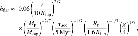 \begin{eqnarray*} h_{\mathrm{flar}} \;{\approx} && 0.06 \left(\frac{r}{10\, R_{\mathrm{Jup}}}\right)^{2/7} \nonumber\\ && \times \left(\frac{M_{\mathrm{p}}}{M_{\mathrm{Jup}}} \right)^{-2/7} \left(\frac{\tau_{\mathrm{acc}}}{5\, \mathrm{Myr}} \right)^{-1/7} \left(\frac{R_{\mathrm{p}}}{1.6\, R_{\mathrm{Jup}}} \right)^{-1/7} \left(\frac{\chi}{4} \right)^{1/7}, \end{eqnarray*}