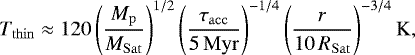 \begin{equation*} T_{\mathrm{thin}} \approx 120 \left(\frac{M_{\mathrm{p}}}{M_{\mathrm{Sat}}} \right)^{1/2} \left(\frac{\tau_{\mathrm{acc}}}{5\,\mathrm{Myr}} \right)^{-1/4} \left(\frac{r}{10\, R_{\mathrm{Sat}}} \right)^{-3/4}\mathrm{K}, \end{equation*}