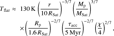 \begin{eqnarray*} T_{\mathrm{flar}} \approx && 130\, \mathrm{K} \, \left(\frac{r}{10\,R_{\mathrm{Sat}}} \right)^{-3/7} \left(\frac{M_{\mathrm{p}}}{M_{\mathrm{Sat}}} \right)^{3/7} \nonumber \\ && \times \left(\frac{R_{\mathrm{p}}}{1.6\,R_{\mathrm{Sat}}} \right)^{-2/7} \left(\frac{\tau_{\mathrm{acc}}}{5\,\mathrm{Myr}} \right)^{-2/7} \left(\frac{\chi}{4}\right)^{2/7}, \end{eqnarray*}