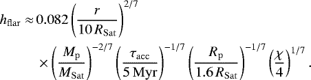 \begin{equation*} \begin{split} h_{\mathrm{flar}} \approx \, & 0.082 \left(\frac{r}{10\, R_{\mathrm{Sat}}}\right)^{2/7} \\ {} & \times \left(\frac{M_{\mathrm{p}}}{M_{\mathrm{Sat}}} \right)^{-2/7} \left(\frac{\tau_{\mathrm{acc}}}{5\, \mathrm{Myr}} \right)^{-1/7} \left(\frac{R_{\mathrm{p}}}{1.6\, R_{\mathrm{Sat}}} \right)^{-1/7} \left(\frac{\chi}{4} \right)^{1/7}. \end{split} \end{equation*}