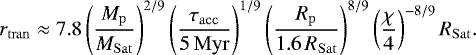 \begin{equation*} r_{\mathrm{tran}} \approx 7.8 \left(\frac{M_{\mathrm{p}}}{M_{\mathrm{Sat}}} \right)^{2/9} \left(\frac{\tau_{\mathrm{acc}}}{5\,\mathrm{Myr}} \right)^{1/9} \left(\frac{R_{\mathrm{p}}}{1.6\, R_{\mathrm{Sat}}} \right)^{8/9} \left(\frac{\chi}{4} \right)^{-8/9} R_{\mathrm{Sat}}. \end{equation*}