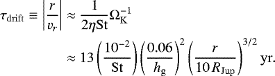 \begin{equation*} \begin{split} \tau_{\mathrm{drift}} \equiv \left|\frac{r}{v_r} \right| & \approx \frac{1}{2\eta\mathrm{St}}\Omega^{-1}_{\mathrm{K}} \\ {} & \approx 13 \left(\frac{10^{-2}}{\mathrm{St}} \right) \left(\frac{0.06}{h_{\mathrm{g}}}\right)^2 \left(\frac{r}{10\,R_{\mathrm{Jup}}} \right)^{3/2} \mathrm{yr}.\\ \end{split} \end{equation*}