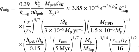 \begin{eqnarray*}q_{\mathrm{mig}} = && \frac{0.39}{k_{\mathrm{mig}}} \frac{h^2_{\mathrm{g}}}{\eta h_{\mathrm{peb}}} \frac{\dot{M}_{\mathrm{peb}} \Omega_{\mathrm{K}}}{\Sigma_{\mathrm{g}} r^{2}} \approx 3.85\times10^{-6} e^{-r^2/(2r^2_0)} k^{-1}_{\mathrm{mig}} \nonumber \\ && \times \left(\frac{r}{r_0} \right)^{5/7} \left(\frac{\dot{M}_0}{3\times10^{-9} M_{\mathrm{p}}\,\mathrm{yr}^{-1}} \right) \left(\frac{M_{\mathrm{CPD}}}{1.5\times10^{-3}M_{\mathrm{p}}} \right)^{-1} \nonumber \\ && \times \left(\frac{h_{\mathrm{peb}}/h_{\mathrm{g}}}{0.15} \right)^{-1} \left(\frac{\tau_{\mathrm{acc}}}{5\,\mathrm{Myr}} \right)^{1/7} \left(\frac{M_{\mathrm{p}}}{M_{\mathrm{Jup}}} \right)^{-3/14} \left(\frac{r_{\mathrm{out}}/r_0}{16} \right)^{1/2}, \end{eqnarray*}
