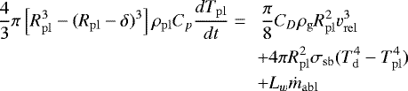 \begin{eqnarray*}\frac{4}{3}\pi \left[R^3_{\mathrm{pl}} - (R_{\mathrm{pl}} - \delta)^3 \right]\rho_{\mathrm{pl}} C_p \frac{dT_{\mathrm{pl}}}{dt} = && \, \frac{\pi}{8}C_D \rho_{\mathrm{g}}R^2_{\mathrm{pl}} v^3_{\mathrm{rel}} \nonumber \\ && &#x002B; 4\pi R^2_{\mathrm{pl}} \sigma_{\mathrm{sb}}(T^4_{\mathrm{d}}-T^4_{\mathrm{pl}}) \nonumber \\ && &#x002B; L_w \dot{m}_{\mathrm{abl}} \end{eqnarray*}