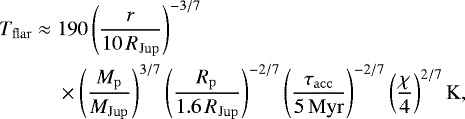 \begin{equation*} \begin{split} T_{\mathrm{flar}} \;{\approx}\; & 190 \left(\frac{r}{10\,R_{\mathrm{Jup}}} \right)^{-3/7} \\ {} & \times \left(\frac{M_{\mathrm{p}}}{M_{\mathrm{Jup}}} \right)^{3/7} \left(\frac{R_{\mathrm{p}}}{1.6\,R_{\mathrm{Jup}}} \right)^{-2/7} \left(\frac{\tau_{\mathrm{acc}}}{5\,\mathrm{Myr}} \right)^{-2/7} \left(\frac{\chi}{4}\right)^{2/7}\mathrm{K}, \end{split} \end{equation*}