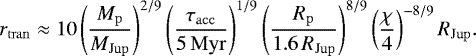 \begin{equation*} r_{\mathrm{tran}} \approx 10 \left(\frac{M_{\mathrm{p}}}{M_{\mathrm{Jup}}} \right)^{2/9} \left(\frac{\tau_{\mathrm{acc}}}{5\,\mathrm{Myr}} \right)^{1/9} \left(\frac{R_{\mathrm{p}}}{1.6\, R_{\mathrm{Jup}}} \right)^{8/9} \left(\frac{\chi}{4} \right)^{-8/9} R_{\mathrm{Jup}}. \end{equation*}