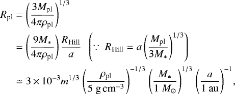 \begin{align*} R_{\textrm{pl}}&=\left(\frac{3M_{\textrm{pl}}}{4\pi\rho_{\textrm{pl}}}\right)^{1/3}\nonumber \\ &=\left(\frac{9M_{\ast}}{4\pi\rho_{\textrm{pl}}}\right)\frac{R_{\textrm{Hill}}}{a}\ \ \left(\because\ R_{\textrm{Hill}}=a\left(\frac{M_{\textrm{pl}}}{3M_{\ast}}\right)^{1/3}\right)\nonumber \\ &\simeq3\,{\times}\,10^{-3}m^{1/3}\ \Biggl(\frac{\rho_{\textrm{pl}}}{5\ \textrm{g\,}\textrm{cm}^{-3}}\Biggr)^{-1/3}\ \Biggl(\frac{M_{\ast}}{1\ M_{\odot}}\Biggr)^{1/3}\ \Biggl(\frac{a}{1\ \textrm{au}}\Biggr)^{-1},\end{align*}