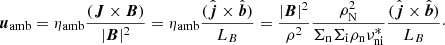 $$ \begin{aligned} {\boldsymbol{u}}_{\mathrm{amb}} = \eta _{\mathrm{amb}} \frac{({\boldsymbol{J}} \times {\boldsymbol{B}})}{|{\boldsymbol{B}}|^2} = \eta _{\mathrm{amb}} \frac{( \hat{{\boldsymbol{j}}} \times \hat{{\boldsymbol{b}}})}{ L_B} = \frac{|{\boldsymbol{B}}|^2}{\rho ^2} \frac{\rho _{\rm N}^2}{\Sigma _{\rm n} \Sigma _{\rm i} \rho _{\rm n} \nu ^{*}_{\rm ni}} \frac{( \hat{{\boldsymbol{j}}} \times \hat{{\boldsymbol{b}}})}{ L_B}\cdot \end{aligned} $$