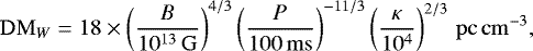 \begin{equation*} \mathrm{DM}_W = 18 \times \left (\frac{B}{10^{13}\,\mathrm{G}} \right)^{4/3} \left (\frac{P}{100\,\mathrm{ms}} \right)^{-11/3} \left (\frac{\kappa}{10^4} \right)^{2/3} \,\mathrm{pc}\,\mathrm{cm}^{-3},\end{equation*}