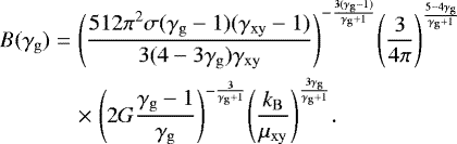 \begin{eqnarray*} B(\gamma_{\mathrm{g}}) &=& {\left(\frac{512\pi^2\sigma(\gamma_{\mathrm{g}}-1)(\gamma_{\mathrm{xy}}-1)}{3(4-3\gamma_{\mathrm{g}})\gamma_{\mathrm{xy}}}\right)}^{-\frac{3(\gamma_{\mathrm{g}}-1)}{\gamma_{\mathrm{g}}&#x002B;1}} {\left(\frac{3}{4\pi}\right)}^{\frac{5-4\gamma_{\mathrm{g}}}{\gamma_{\mathrm{g}}&#x002B;1}} \nonumber\\ && \times\; {\left(2G\frac{\gamma_{\mathrm{g}}-1}{\gamma_{\mathrm{g}}}\right)}^{-\frac{3}{\gamma_{\mathrm{g}}&#x002B;1}} {\left(\frac{k_{\mathrm{B}}}{\mu_{\mathrm{xy}}}\right)}^{\frac{3\gamma_{\mathrm{g}}}{\gamma_{\mathrm{g}}&#x002B;1}}. \end{eqnarray*}